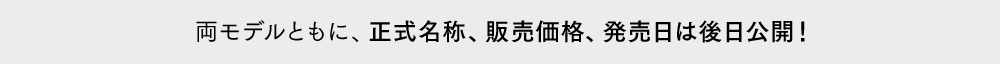 両モデルともに、正式名称、販売価格、発売日は後日公開！